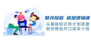 聚光投放底层逻辑课，从基础知识到计划搭建，助你降低开口成本十倍-川融创客