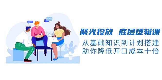 聚光投放底层逻辑课，从基础知识到计划搭建，助你降低开口成本十倍-川融创客