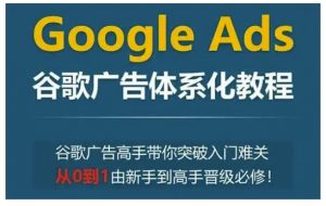 Google Ads谷歌广告体系化教程，谷歌广告高手带你突破入门难关，从0到1由新手到高手晋级必修-川融创客