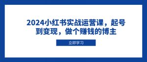 2024小红书实战运营课，起号到变现，做个赚钱的博主-川融创客
