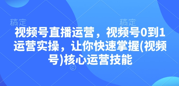 视频号直播运营,视频号0到1运营实操,让你快速掌握(视频号)核心运营技能-川融创客