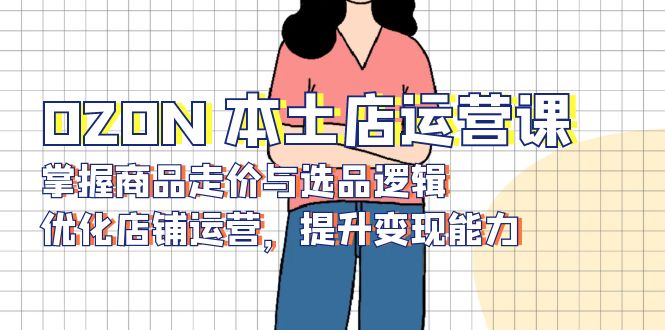 OZON 本土店运营课,掌握商品走价与选品逻辑,优化店铺运营,提升变现能力-川融创客