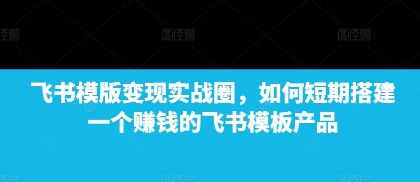 飞书模版变现实战圈，如何短期搭建一个赚钱的飞书模板产品-川融创客