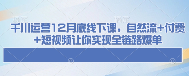 千川运营12月底线下课,自然流+付费+短视频让你实现全链路爆单-川融创客