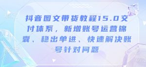 抖音图文带货教程15.0交付体系,新增账号运营锦囊、稳出单进、快速解决账号针对问题-川融创客