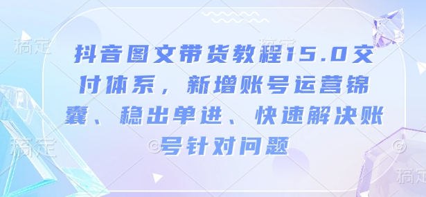 抖音图文带货教程15.0交付体系,新增账号运营锦囊、稳出单进、快速解决账号针对问题-川融创客