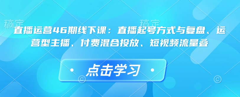 直播运营46期线下课:直播起号方式与复盘、运营型主播、付费混合投放、短视频流量叠-川融创客