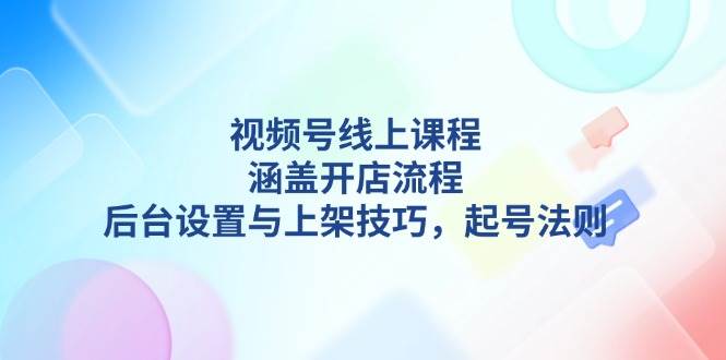 视频号线上课程详解,涵盖开店流程,后台设置与上架技巧,起号法则-川融创客