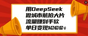 用DeepSeek做城市航拍大片，流量赚到手软，单日变现多张-川融创客