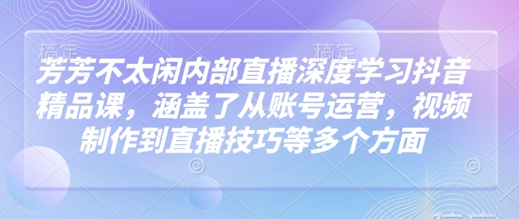 芳芳不太闲内部直播深度学习抖音精品课，涵盖了从账号运营，视频制作到直播技巧等多个方面-川融创客