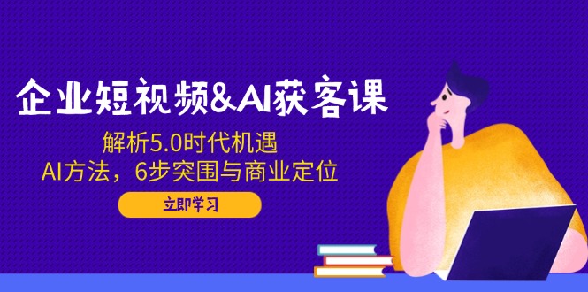 企业短视频&AI获客课：解析5.0时代机遇，AI方法，6步突围与商业定位-川融创客