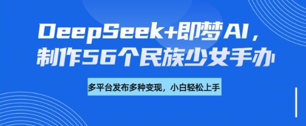 DeepSeek+即梦AI，制作56个民族少女手办，附详细教程+变现方向-川融创客