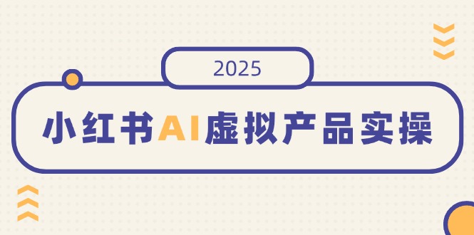 小红书AI虚拟产品实操,开店、发布、提高销量,细节决定成败,月入5位数-川融创客