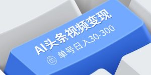 AI头条视频变现：AI原创搬运玩法，无需剪辑，多平台发布，单号日入30-300-川融创客