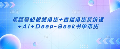 视频号短视频带货+直播带货系统课+AI+Deep-Seek书单带货-川融创客