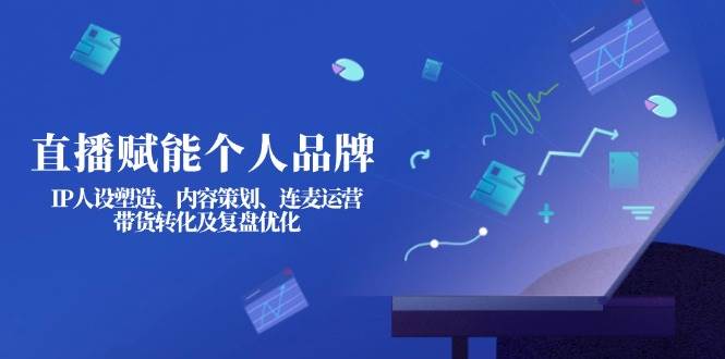 直播赋能个人品牌:IP人设塑造、内容策划、连麦运营、带货转化及复盘优化-川融创客