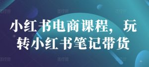 小红书电商课程，玩转小红书笔记带货-川融创客