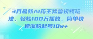 3月最新AI药王猛兽视频玩法，轻松100W播放，简单快速涨粉起号10w+-川融创客