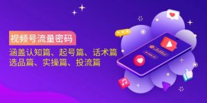 视频号流量密码：涵盖认知篇、起号篇、话术篇、选品篇、实操篇、投流篇-川融创客