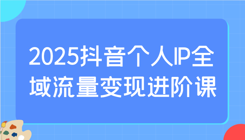 2025抖音个人IP全域流量变现进阶课:选爆品、抖音付费投流、千川投流实操及优化等-川融创客
