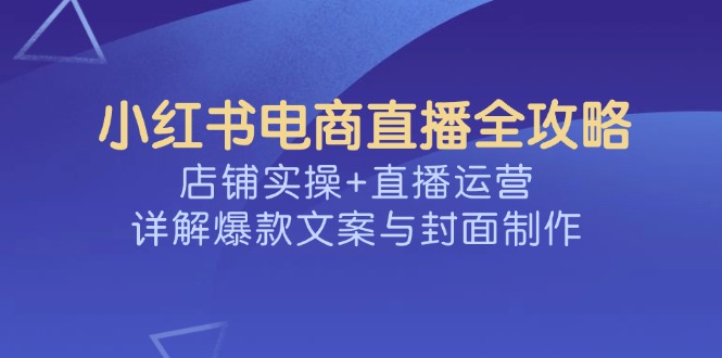 小红书电商直播全攻略,店铺实操+直播运营,详解爆款文案与封面制作-川融创客