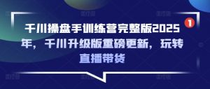 千川操盘手训练营完整版2025年，千川升级版重磅更新，玩转直播带货-川融创客