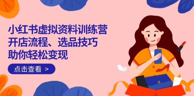 小红书虚拟资料训练营:开店流程、选品技巧一网打尽,助你轻松变现-川融创客