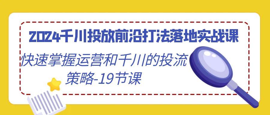 2024千川投放前沿打法落地实战课，快速掌握运营和千川的投流策略-19节课-川融创客