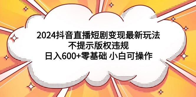 (9305期)2024抖音直播短剧变现最新玩法，不提示版权违规 日入600+零基础 小白可操作-川融创客