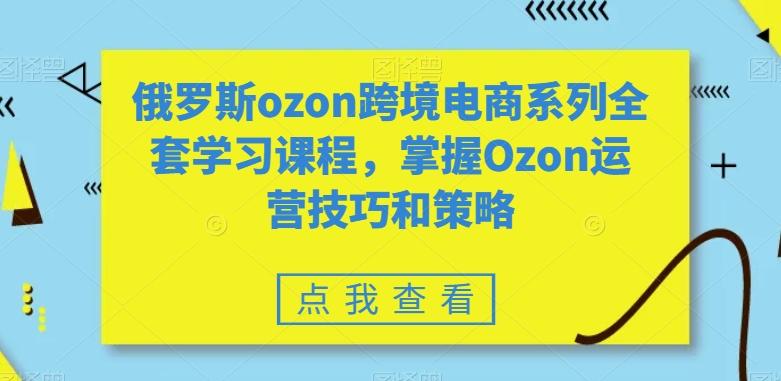 俄罗斯ozon跨境电商系列全套学习课程，掌握Ozon运营技巧和策略-川融创客