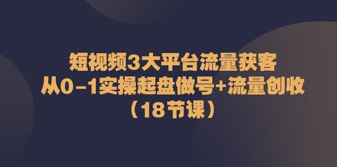 短视频3大平台流量获客：从0-1实操起盘做号+流量创收(18节课)-川融创客