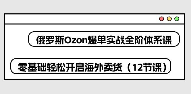 俄罗斯 Ozon-爆单实战全阶体系课，零基础轻松开启海外卖货(12节课-川融创客