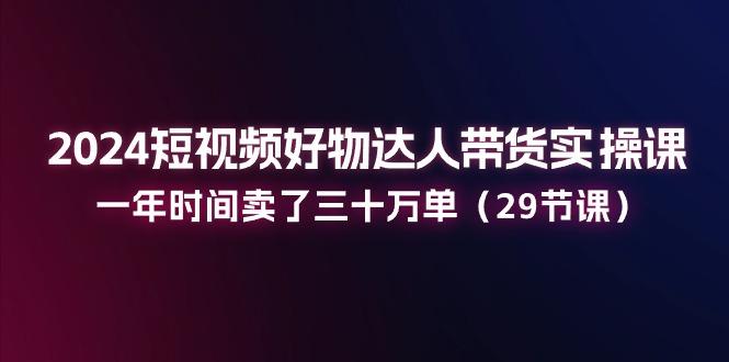 2024短视频好物达人带货实操课：一年时间卖了三十万单(29节课-川融创客