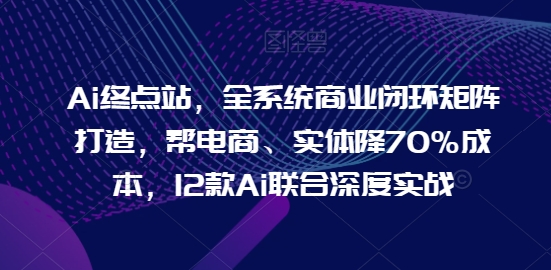 Ai终点站，全系统商业闭环矩阵打造，帮电商、实体降70%成本，12款Ai联合深度实战【0906更新】-川融创客