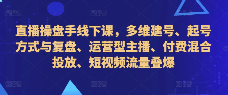 直播操盘手线下课，多维建号、起号方式与复盘、运营型主播、付费混合投放、短视频流量叠爆-川融创客