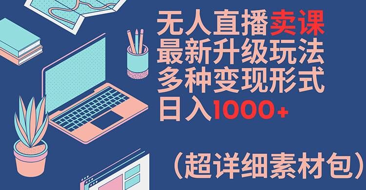 无人直播卖课最新升级玩法，多种变现形式，日入1000+(超详细素材包)【揭秘】-川融创客