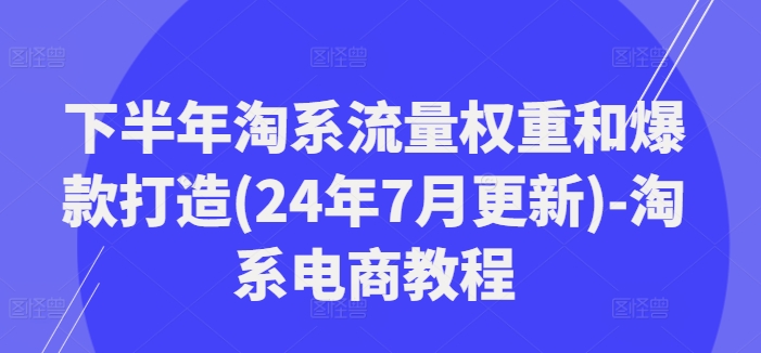 下半年淘系流量权重和爆款打造(24年7月更新)-淘系电商教程-川融创客