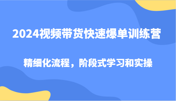 2024视频带货快速爆单训练营，精细化流程，阶段式学习和实操-川融创客