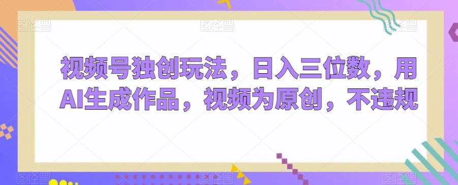 视频号独创玩法，日入三位数，用AI生成作品，视频为原创，不违规-川融创客