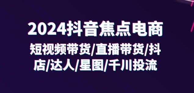 2024抖音焦点电商：短视频带货/直播带货/抖店/达人/星图/千川投流/32节课-川融创客
