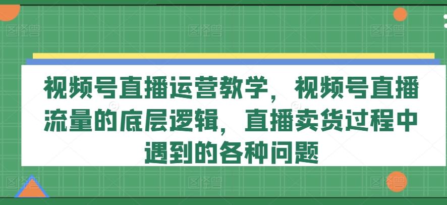 视频号直播运营教学，视频号直播流量的底层逻辑，直播卖货过程中遇到的各种问题-川融创客