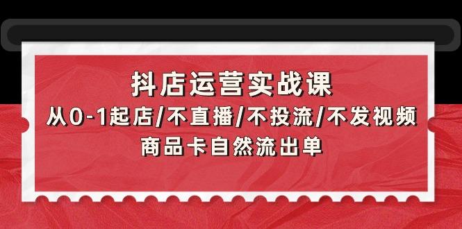 (9705期)抖店运营实战课：从0-1起店/不直播/不投流/不发视频/商品卡自然流出单-川融创客