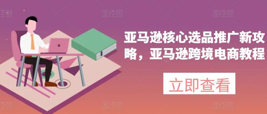 亚马逊核心选品推广新攻略，亚马逊跨境电商教程-川融创客