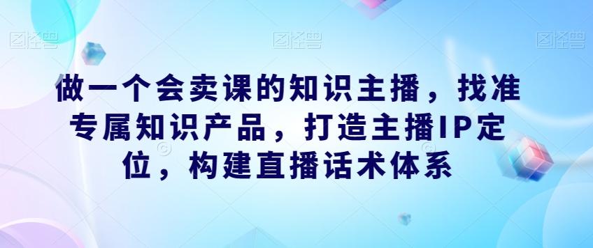 做一个会卖课的知识主播，找准专属知识产品，打造主播IP定位，构建直播话术体系-川融创客