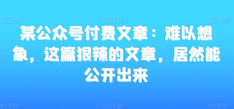 某公众号付费文章：难以想象，这篇狠辣的文章，居然能公开出来-川融创客