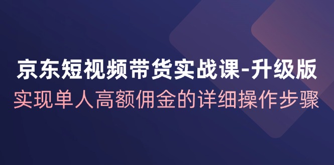 京东短视频带货实战课升级版，实现单人高额佣金的详细操作步骤-川融创客