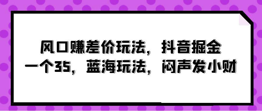 (10022期)风口赚差价玩法，抖音掘金，一个35，蓝海玩法，闷声发小财-川融创客
