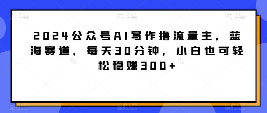 2024公众号AI写作撸流量主，蓝海赛道，每天30分钟，小白也可轻松稳赚300+【揭秘】-川融创客