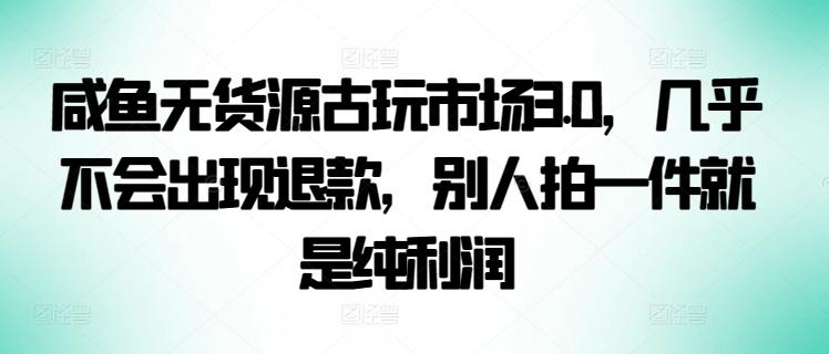 咸鱼无货源古玩市场3.0，几乎不会出现退款，别人拍一件就是纯利润【揭秘】-川融创客