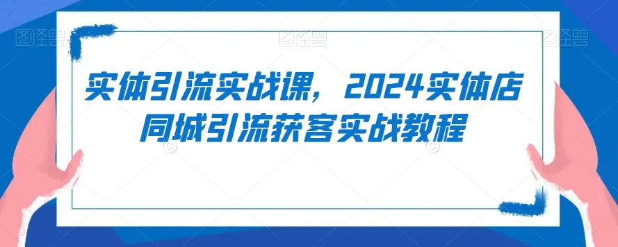 实体引流实战课，2024实体店同城引流获客实战教程-川融创客